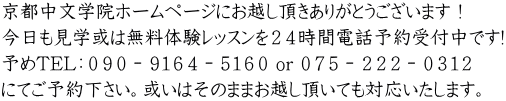 京都中文学院ホームページにお越し頂きありがとうございます！ 今日も見学或は無料体験レッスンを２４時間電話予約受付中です! 予めTEL：０９０－９１６４－５１６０ or ０７５－２２２－０３１２ にてご予約下さい。或いはそのままお越し頂いても対応いたします。 